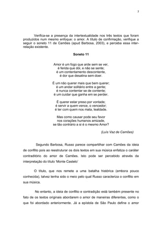 7
Verifica-se a presença da intertextualidade nos três textos que foram
produzidos num mesmo enfoque: o amor. A título de confirmação, verifique a
seguir o soneto 11 de Camões (apud Barbosa, 2003), e perceba essa inter-
relação existente.
Soneto 11
Amor é um fogo que arde sem se ver,
é ferida que dói, e não se sente;
é um contentamento descontente,
é dor que desatina sem doer.
É um não querer mais que bem querer;
é um andar solitário entre a gente;
é nunca contentar se de contente;
é um cuidar que ganha em se perder.
É querer estar preso por vontade;
é servir a quem vence, o vencedor;
é ter com quem nos mata, lealdade.
Mas como causar pode seu favor
nos corações humanos amizade,
se tão contrário a si é o mesmo Amor?
(Luís Vaz de Camões)
Segundo Barbosa, Russo parece compartilhar com Camões da ideia
de conflito pois ao reestruturar os dois textos em sua música enfatiza o caráter
contraditório do amor de Camões. Isto pode ser percebido através da
interpretação do título ‗Monte Castelo‘
O título, que nos remete a uma batalha histórica (embora pouco
conhecida), talvez tenha sido o meio pelo qual Russo caracteriza o conflito em
sua música.
No entanto, a ideia de conflito e contradição está também presente no
fato de os textos originais abordarem o amor de maneiras diferentes, como o
que foi abordado anteriormente. Já a epístola de São Paulo define o amor
 