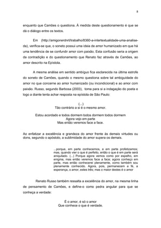 8
enquanto que Camões o questiona. À medida deste questionamento é que se
dá o diálogo entre os textos.
Em (http://amigonerdnrt/trabalho/8360-a-intertextualidade-uma-analise-
da), verifica-se que, o soneto possui uma ideia de amor humanizado em que há
uma tendência de se confundir amor com paixão. Esta confusão seria a origem
da contradição e do questionamento que Renato faz através de Camões, ao
amor descrito na Epístola.
A mesma análise em sentido ambíguo fica esclarecida na última estrofe
do soneto de Camões, quando o mesmo questiona sobre tal ambiguidade do
amor no que concerne ao amor humanizado (ou incondicional) e ao amor com
paixão. Russo, segundo Barbosa (2003), toma para si a indagação do poeta e
logo a diante tenta achar resposta na epístola de São Paulo:
(...)
Tão contrário a si é o mesmo amor.
Estou acordado e todos dormem todos dormem todos dormem
Agora vejo em parte
Mas então veremos face a face.
Ao enfatizar a excelência e grandeza do amor frente às demais virtudes ou
dons, segundo o apóstolo, a sublimidade do amor supera os demais.
...porque, em parte conhecemos, e em parte profetizamos;
mas, quando vier o que é perfeito, então o que é em parte será
aniquilado. (...) Porque agora vemos como por espelho, em
enigma, mas então veremos face a face; agora conheço em
parte, mas então conhecerei plenamente, como também sou
plenamente conhecido. Agora, pois, permanecem a fé, a
esperança, o amor, estes três; mas o maior destes é o amor
Renato Russo também ressalta a excelência do amor, na mesma linha
de pensamento de Camões, e define-o como pedra angular para que se
conheça a verdade:
É o amor, é só o amor
Que conhece o que é verdade.
 