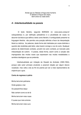 9
Ainda que eu falasse a língua dos homens
E falasse a língua dos anjos,
Sem amor eu nada seria
4 - Intertextualidade na poesia
O texto literário, segundo BORGES (in www.assis.unesp.br/
coloquioletras) é, por definição polissêmico é a pluralidade de vozes no
decorrer da leitura que define o texto como literário. A ambiguidade presente na
linguagem literária não permite uma posição definida a favor da interpretação
literal ou retórica. As palavras, desta forma são habitadas por vozes distintas e
quando são recebidas pelo leitor, elas trazem consigo a voz do outro. Qualquer
palavra de determinado contexto, provém de outro contexto, já marcado pela
interpretação de outrem. A poesia, desta forma, assim como a canção são
impregnados das muitas vozes que expressam nas muitas modalidades e
sentidos ideológicos que se pretenda.
Intertextualidade por imitação de Oswald de Andrade (1890-1954),
porque este autor principia anulando a possível citação por algum desvio
vocabular, mas volta a ela ao fim do poema por ser a mais representativa do
original que o guia.
Canto de regresso à pátria
Minha terra tem palmares
Onde gorjeia o mar
Os passarinhos daqui
Não cantam como os de lá
Minha terra tem mais rosas
E quase que mais amores
Minha terra tem mais ouro
 