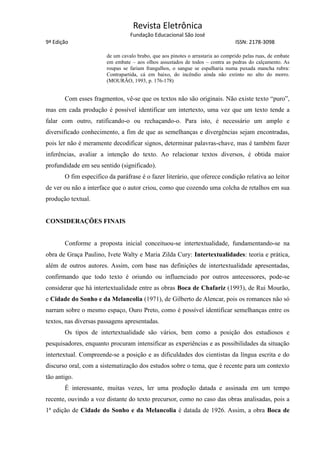 Revista Eletrônica
Fundação Educacional São José
9ª Edição ISSN: 2178-3098
de um cavalo brabo, que aos pinotes o arrastaria ao comprido pelas ruas, de embate
em embate – aos olhos assustados de todos – contra as pedras do calçamento. As
roupas se fariam frangalhos, o sangue se espalharia numa puxada mancha rubra:
Contrapartida, cá em baixo, do incêndio ainda não extinto no alto do morro.
(MOURÃO, 1993, p. 176-178)
Com esses fragmentos, vê-se que os textos não são originais. Não existe texto “puro”,
mas em cada produção é possível identificar um intertexto, uma vez que um texto tende a
falar com outro, ratificando-o ou rechaçando-o. Para isto, é necessário um amplo e
diversificado conhecimento, a fim de que as semelhanças e divergências sejam encontradas,
pois ler não é meramente decodificar signos, determinar palavras-chave, mas é também fazer
inferências, avaliar a intenção do texto. Ao relacionar textos diversos, é obtida maior
profundidade em seu sentido (significado).
O fim específico da paráfrase é o fazer literário, que oferece condição relativa ao leitor
de ver ou não a interface que o autor criou, como que cozendo uma colcha de retalhos em sua
produção textual.
CONSIDERAÇÕES FINAIS
Conforme a proposta inicial conceituou-se intertextualidade, fundamentando-se na
obra de Graça Paulino, Ivete Walty e Maria Zilda Cury: Intertextualidades: teoria e prática,
além de outros autores. Assim, com base nas definições de intertextualidade apresentadas,
confirmando que todo texto é oriundo ou influenciado por outros antecessores, pode-se
considerar que há intertextualidade entre as obras Boca de Chafariz (1993), de Rui Mourão,
e Cidade do Sonho e da Melancolia (1971), de Gilberto de Alencar, pois os romances não só
narram sobre o mesmo espaço, Ouro Preto, como é possível identificar semelhanças entre os
textos, nas diversas passagens apresentadas.
Os tipos de intertextualidade são vários, bem como a posição dos estudiosos e
pesquisadores, enquanto procuram intensificar as experiências e as possibilidades da situação
intertextual. Compreende-se a posição e as dificuldades dos cientistas da língua escrita e do
discurso oral, com a sistematização dos estudos sobre o tema, que é recente para um contexto
tão antigo.
É interessante, muitas vezes, ler uma produção datada e assinada em um tempo
recente, ouvindo a voz distante do texto precursor, como no caso das obras analisadas, pois a
1ª edição de Cidade do Sonho e da Melancolia é datada de 1926. Assim, a obra Boca de
 