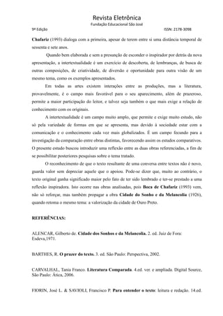 Revista Eletrônica
Fundação Educacional São José
9ª Edição ISSN: 2178-3098
Chafariz (1993) dialoga com a primeira, apesar de terem entre si uma distância temporal de
sessenta e sete anos.
Quando bem elaborada e sem a presunção de esconder o inspirador por detrás da nova
apresentação, a intertextualidade é um exercício de descoberta, de lembranças, de busca de
outras composições, de criatividade, de diversão e oportunidade para outra visão de um
mesmo tema, como os exemplos apresentados.
Em todas as artes existem interações entre as produções, mas a literatura,
provavelmente, é o campo mais favorável para o seu aparecimento, além de prazeroso,
permite a maior participação do leitor, e talvez seja também o que mais exige a relação de
conhecimento com os originais.
A intertextualidade é um campo muito amplo, que permite e exige muito estudo, não
só pela variedade de formas em que se apresenta, mas devido à sociedade estar com a
comunicação e o conhecimento cada vez mais globalizados. É um campo fecundo para a
investigação da comparação entre obras distintas, favorecendo assim os estudos comparativos.
O presente estudo buscou introduzir uma reflexão entre as duas obras referenciadas, a fim de
se possibilitar posteriores pesquisas sobre o tema tratado.
O reconhecimento de que o texto resultante de uma conversa entre textos não é novo,
guarda valor sem depreciar aquele que o apoiou. Pode-se dizer que, muito ao contrário, o
texto original ganha significado maior pelo fato de ter sido lembrado e ter-se prestado a uma
reflexão inspiradora. Isto ocorre nas obras analisadas, pois Boca de Chafariz (1993) vem,
não só reforçar, mas também propagar a obra Cidade do Sonho e da Melancolia (1926),
quando retoma o mesmo tema: a valorização da cidade de Ouro Preto.
REFERÊNCIAS:
ALENCAR, Gilberto de. Cidade dos Sonhos e da Melancolia. 2. ed. Juiz de Fora:
Esdeva,1971.
BARTHES, R. O prazer do texto. 3. ed. São Paulo: Perspectiva, 2002.
CARVALHAL, Tania Franco. Literatura Comparada. 4.ed. ver. e ampliada. Digital Source,
São Paulo: Ática, 2006.
FIORIN, José L. & SAVIOLI, Francisco P. Para entender o texto: leitura e redação. 14.ed.
 