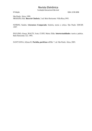 Revista Eletrônica
Fundação Educacional São José
9ª Edição ISSN: 2178-3098
São Paulo: Ática, 1999.
MOURÃO, Rui. Boca de Chafariz. 3.ed. Belo Horizonte: Villa Rica,1993.
NITRINI, Sandra. Literatura Comparada: história, teoria e crítica. São Paulo: EDUSP,
1997.
PAULINO, Graça; WALTY, Ivete; CURY, Maria Zilda. Intertextualidades: teoria e prática.
Belo Horizonte: LÊ, 1995.
SANT'ANNA, Afonso R. Paródia, paráfrase e CIA. 7. ed. São Paulo: Ática, 2003.
 