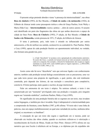 Revista Eletrônica
Fundação Educacional São José
9ª Edição ISSN: 2178-3098
O presente artigo pretende abordar o tema “a presença da intertextualidade”, nas obras
Boca de chafariz (1993), de Rui Mourão, e Cidade do sonho e da melancolia (1926), de
Gilberto de Alencar tendo como pressuposto teórico a obra de Graça Paulino, Ivete Walty e
Maria Zilda Cury – Intertextualidades: teoria e prática –, além de outros autores. O assunto
será identificado em parte dos fragmentos das obras em que ambas descrevem o espaço da
cidade de Ouro Preto: Boca de Chafariz (1993), 3ª edição, de Rui Mourão e Cidade do
Sonho e da Melancolia, versão póstuma de 1971, 2ª edição, de Gilberto de Alencar.
O tema é pertinente, pois, todo texto é oriundo ou influenciado por outros
antecessores, a fim de ratificar seu sentido, esclarecê-lo ou contradizê-lo. Para Paulino, Walty
e Cury (1995), apesar de cada produção literária ser aparentemente individual, na verdade,
elas formam uma grande teia, pois:
[...] Cada “descoberta” só acontece com a apropriação de conhecimentos anteriores.
Se assim não fosse, o caminho do homem teria de ser todo novamente construído a
cada nova conquista. Por exemplo, a bússola foi fundamental, não só para as viagens
marítimas no século XVI, como também para as viagens espaciais [...] (PAULINO,
WALTY E CURY, 1995, p. 12).
Assim como não há nova “descoberta” sem que estivesse ligada a um conhecimento
anterior, também cada produção textual dialoga essencialmente com as precursoras, uma vez
que cada texto possui uma proposta de significação, a qual, porém, não está totalmente
construída, pois depende dos leitores, de sua recriação e consciência para completá-lo,
concluí-lo. O leitor participa, tanto quanto o escritor, do jogo intertextual.
Falar em autonomia de um texto é utópico. Na semiose cultural, o texto é sim
caracterizado por um “momento” privilegiado entre sua produção e recepção, pois ninguém
esgota sua “extensão simbólica”, conforme Paulino, Walty e Cury (1995).
Os significados de uma produção literária não se esgotam em um texto, mas invadem
outras linguagens, e também por elas é invadida. Hoje é indispensável a intertextualidade para
a compreensão da literatura, como Barthes (1987, p.48) afirma: “O texto não é uma linha de
palavras, mas um espaço multidimensional, no qual uma variedade de escritas, nenhuma delas
original, se encontram e se batalham”.
A concepção de que um texto não esgota o significado em si mesmo, pode ser
observado em trechos das obras citadas, quando os escritores referem-se à valorização e
reconhecimento da Escola de Minas, fixada em Ouro Preto. Alencar (1971) afirma em sua
narrativa que essa Escola é referência até na Europa, e os diplomas por ela expedidos são
 