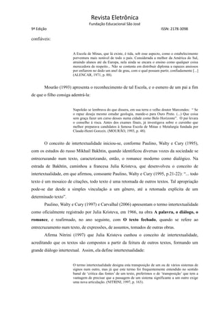Revista Eletrônica
Fundação Educacional São José
9ª Edição ISSN: 2178-3098
confiáveis:
A Escola de Minas, que lá existe, é tida, sob esse aspecto, como o estabelecimento
porventura mais notável de todo o país. Considerada a melhor da América do Sul,
atraindo alunos até da Europa, nela ainda se encara o ensino como qualquer coisa
merecedora de respeito... Não se contenta em distribuir diploma a rapazes ansiosos
por enfiarem no dedo um anel de grau, com o qual possam partir, confiadamente [...]
(ALENCAR, 1971, p. 88).
Mourão (1993) apresenta o reconhecimento de tal Escola, e o esmero de um pai a fim
de que o filho consiga adentrá-la:
Napoleão se lembrava do que dissera, em sua terra o velho doutor Marcondes: “ Se
o rapaz deseja mesmo estudar geologia, mande-o para Ouro Preto. (...) Que coisa
sem graça fazer um curso desses numa cidade como Belo Horizonte”. O pai levara
o conselho à risca. Antes dos exames finais, já investigava sobre o cursinho que
melhor preparava candidatos à famosa Escola de Minas e Metalurgia fundada por
Claude-Henri Gorceix. (MOURÃO, 1993, p. 48).
O conceito de intertextualidade iniciou-se, conforme Paulino, Walty e Cury (1995),
com os estudos do russo Mikhail Bakhtin, quando identificou diversas vozes da sociedade se
entrecruzando num texto, caracterizando, então, o romance moderno como dialógico. Na
estrada de Bakhtin, caminhou a francesa Julia Kristeva, que desenvolveu o conceito de
intertextualidade, em que afirmou, consoante Paulino, Walty e Cury (1995, p.21-22): “... todo
texto é um mosaico de citações, todo texto é uma retomada de outros textos. Tal apropriação
pode-se dar desde a simples vinculação a um gênero, até a retomada explícita de um
determinado texto”.
Paulino, Walty e Cury (1997) e Carvalhal (2006) apresentam o termo intertextualidade
como oficialmente registrado por Julia Kristeva, em 1966, na obra A palavra, o diálogo, o
romance, e reafirmado, no ano seguinte, com O texto fechado, quando se refere ao
entrecruzamento num texto, de expressões, de assuntos, tomados de outras obras.
Afirma Nitrini (1997) que Julia Kristeva cunhou o conceito de intertextualidade,
acreditando que os textos são compostos a partir da feitura de outros textos, formando um
grande diálogo intertextual. Assim, ela define intertextualidade:
O termo intertextualidade designa esta transposição de um ou de vários sistemas de
signos num outro, mas já que este termo foi frequentemente entendido no sentido
banal de ‘critica das fontes’ de um texto, preferimos o de ‘transposição’ que tem a
vantagem de precisar que a passagem de um sistema significante a um outro exige
uma nova articulação. (NITRINI, 1997, p. 163).
 