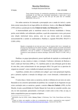 Revista Eletrônica
Fundação Educacional São José
9ª Edição ISSN: 2178-3098
Tomaz Antônio Gonzaga. As contribuições espontâneas dos visitantes destinam-se à
constituição de um fundo que, descontada naturalmente a quota para o porre
homérico, permitirá o início de uma obra que não pode mais ser retardada.
(MOURÃO, 1993, p.115)
Em ambas narrativas foi destacada a preocupação com o estado do imóvel, a ponto
desta constar numa placa de um lugar público de referência. Assim, a obra Boca de Chafariz
(1993) ratificou a ponderação da obra Cidade do Sonho e da Melancolia (1971).
A intertextualidade pode se manifestar através de diversas modalidades e formas,
porém, neste trabalho, será enfatizada a paráfrase, a qual não compromete o texto, pois possui
uma relação intertextual única, precisa, uma vez que retoma parte da construção,
acrescentando-lhe o sentido ou reafirmando-o. Paráfrase é, segundo PAULINO, WALTY E
CURY (1995):
Quando a recuperação de um texto por outro se faz de maneira dócil, isto é, retomando seu
processo de construção em seus efeitos de sentido... Também resumir ou recontar uma história
é parafraseá-la. Na verdade, a semiose cultural se compõe, predominantemente, de processos
parafrásticos, visto que os sentidos e os mecanismos de linguagem tendem a repetir-se e
cristalizar-se numa operação de natureza ideológica. (PAULINO, WALTY E CURY, 1995, p.
30).
Paráfrase, no grego (para-pharasis), possui significado de repetição ou continuação de
uma sentença, ou seja, remete-a à cópia e à imitação. Conforme o dicionário de Beckson e
Ganz2
, citado por Sant’anna (2000, p. 17), “paráfrase pode ser uma afirmação geral da ideia
de uma obra, como esclarecimento de uma passagem difícil. Em geral ela se aproxima do
original em extensão”, como o trabalho de tradução num discurso científico.
A paráfrase, contudo, não se confunde com o plágio3
, que é uma apropriação ilegítima,
pois a primeira explicita a intenção de dialogar com o texto destacado, evidenciando sua
fonte.
É muito tênue o limite entre as narrativas, devido à influência de um texto em outro.
Baseando-se nos conceitos apresentados de paráfrase, há o exemplo de um fragmento em que
existe correlação entre as narrativas, quando a narrativa Boca de Chafariz (1993), de Rui
Mourão, levanta a possibilidade de Cláudio Manuel da Costa não ter cometido suicídio, mas
sim, ter sido assassinado, apresentando a motivação e modo como se deu o fato, ou seja, os
dados comprobatórios para sua suspeita ou hipótese:
2
BECKSON, Karl & GÀNZ, Arthur. Literary Terms: A Dictionary. New York, Farrar-Strauss and Giroux,
1965.
3
“Copiar ou imitar, sem engenho, as obras ou os pensamentos dos outros e apresentá-los como originais”.
Disponível em http://www.priberam.pt/dlpo/default.aspx?pal=plagiar,. Acesso em 8 mar 2012.
 