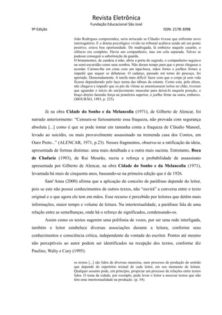 Revista Eletrônica
Fundação Educacional São José
9ª Edição ISSN: 2178-3098
João Rodrigues compreendeu, seria arriscado se Cláudio tivesse que enfrentar novo
interrogatório. E o drama psicológico vivido no tribunal acabava sendo até um ponto
positivo, criava boa oportunidade. De madrugada, lá embaixo naquele casarão, o
silêncio era completo. Havia um companheiro, mas em cela separada. Talvez se
pudesse conseguir a substituição da guarda.
O brutamontes, de candeia à mão, abriu a porta do segredo, o companheiro seguia-o
na semi-escuridão como uma sombra. Não deram tempo para que o preso chegasse a
acordar. Caíram-lhe em cima com um tapa-boca, mãos fortes e joelhos firmes a
impedir que sequer se debatesse. O cadarço, passado em torno do pescoço, foi
apertado. Demoradamente. A tarefa mais difícil: fazer com que o corpo já sem vida
ficasse dependurado pelo laço numa das tábuas da estante. Como esta, pela altura,
não chegava a impedir que os pés da vítima se amontoassem tortos no chão, tiveram
que aguardar o início do enrijecimento muscular para deixá-lo naquela posição, o
braço direito fazendo força na prateleira superior, o joelho firme na outra, embaixo.
(MOURÃO, 1993, p. 225).
Já na obra Cidade do Sonho e da Melancolia (1971), de Gilberto de Alencar, foi
narrado anteriormente: “Censura-se furiosamente essa fraqueza, não provada com segurança
absoluta [...] como é que se pode tomar em tamanha conta a fraqueza de Cláudio Manoel,
levado ao suicídio, ou mais provavelmente assassinado na tremenda casa dos Contos, em
Ouro Preto...” (ALENCAR, 1971, p.23). Nesses fragmentos, observa-se a ratificação da ideia,
apresentada de formas distintas: uma mais detalhada e a outra mais sucinta. Entretanto, Boca
de Chafariz (1993), de Rui Mourão, recria e reforça a probabilidade de assassinato
apresentada por Gilberto de Alencar, na obra Cidade do Sonho e da Melancolia (1971),
levantada há mais de cinquenta anos, baseando-se na primeira edição que é de 1926.
Sant’Anna (2000) afirma que a aplicação do conceito de paráfrase depende do leitor,
pois se este não possui conhecimentos de outros textos, não “ouvirá” a conversa entre o texto
original e o que agora ele tem em mãos. Esse recurso é percebido por leitores que detêm mais
informações, maior tempo e volume de leitura. Na intertextualidade, a paráfrase fala de uma
relação entre as semelhanças, onde há o reforço de significados, condensando-os.
Assim como os textos sugerem uma polifonia de vozes, por ser uma rede interligada,
também o leitor estabelece diversas associações durante a leitura, conforme seus
conhecimentos e consciência crítica, independente da vontade do escritor. Pontos até mesmo
não perceptíveis ao autor podem ser identificados na recepção dos textos, conforme diz
Paulino, Walty e Cury (1995):
os textos [...] são lidos de diversas maneiras, num processo de produção de sentido
que depende do repertório textual de cada leitor, em seu momento de leitura.
Qualquer assunto pode, em princípio, propiciar um processo de relações entre textos
lidos. O tema da cidade, por exemplo, pode levar o leitor a associar textos que não
têm uma intertextualidade na produção. (p. 54).
 