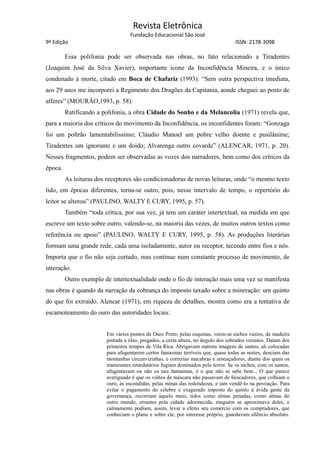 Revista Eletrônica
Fundação Educacional São José
9ª Edição ISSN: 2178-3098
Essa polifonia pode ser observada nas obras, no fato relacionado a Tiradentes
(Joaquim José da Silva Xavier), importante ícone da Inconfidência Mineira, e o único
condenado à morte, citado em Boca de Chafariz (1993): “Sem outra perspectiva imediata,
aos 29 anos me incorporei a Regimento dos Dragões da Capitania, aonde cheguei ao posto de
alferes” (MOURÃO,1993, p. 58).
Ratificando a polifonia, a obra Cidade do Sonho e da Melancolia (1971) revela que,
para a maioria dos críticos do movimento da Inconfidência, os inconfidentes foram: “Gonzaga
foi um poltrão lamentabilíssimo; Cláudio Manoel um pobre velho doente e pusilânime;
Tiradentes um ignorante e um doido; Alvarenga outro covarde” (ALENCAR, 1971, p. 20).
Nesses fragmentos, podem ser observadas as vozes dos narradores, bem como dos críticos da
época.
As leituras dos receptores são condicionadoras de novas leituras, onde “o mesmo texto
lido, em épocas diferentes, torna-se outro, pois, nesse intervalo de tempo, o repertório do
leitor se alterou” (PAULINO, WALTY E CURY, 1995, p. 57).
Também “toda crítica, por sua vez, já tem um caráter intertextual, na medida em que
escreve um texto sobre outro, valendo-se, na maioria das vezes, de muitos outros textos como
referência ou apoio” (PAULINO, WALTY E CURY, 1995, p. 58). As produções literárias
formam uma grande rede, cada uma isoladamente, autor ou receptor, tecendo entre fios e nós.
Importa que o fio não seja cortado, mas continue num constante processo de movimento, de
interação.
Outro exemplo de intertextualidade onde o fio de interação mais uma vez se manifesta
nas obras é quando da narração da cobrança do imposto taxado sobre a mineração: um quinto
do que foi extraído. Alencar (1971), em riqueza de detalhes, mostra como era a tentativa de
escamoteamento do ouro das autoridades locais:
Em vários pontos de Ouro Preto, pelas esquinas, veem-se nichos vazios, de madeira
pintada a óleo, pregados, a certa altura, no ângulo dos sobrados vetustos. Datam dos
primeiros tempos de Vila Rica. Abrigavam outrora imagens de santos, ali colocadas
para afugentarem certos fantasmas terríveis que, quase todas as noites, desciam das
montanhas circunvizinhas, e correrias macabras e ameaçadores, diante dos quais os
transeuntes retardatários fugiam dominados pelo terror. Se os nichos, com os santos,
afugentavam ou não os tais fantasmas, é o que não se sabe bem... O que parece
averiguado é que os vultos de máscara não passavam de faiscadores, que colhiam o
ouro, às escondidas, pelas minas das redondezas, e iam vendê-lo na povoação. Para
evitar o pagamento do célebre e exagerado imposto do quinto à ávida gente da
governança, recorriam àquele meio; tidos como almas penadas, como almas do
outro mundo, errantes pela cidade adormecida, ninguém se aproximava deles, e
calmamente podiam, assim, levar a efeito seu comércio com os compradores, que
conheciam o plano e sobre ele, por interesse próprio, guardavam silêncio absoluto.
 