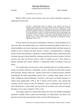 Revista Eletrônica
Fundação Educacional São José
9ª Edição ISSN: 2178-3098
(ALENCAR, 1971, p. 40 e 41).
Mourão (1993), mesmo numa narrativa mais breve, porém elucidativa, apresenta a
explanação do mesmo fato:
Vila Rica – destemperado reduto de violência. A que chegava pelo fisco, por
exemplo, alguém conseguia a ela escapar? Dona exclusiva das riquezas do subsolo,
a Metrópole concedia direitos de mineração aos que a isso se habilitassem, contra
prestação de pagamento pesado, correspondente à quinta parte do produto extraído.
E aí é que tinha início a estória. O cristão que jornadeava fruto do seu pingado suor,
da luta diária contra os perigos do sertão, contra a permanente grande ameaça dos
aventureiros, está claro, escondia, escamoteava cheio de silêncios aquilo que ia
obtendo. Fazia o possível para ludibriar a fiscalização da Intendência do Ouro.
(MOURÃO, 1993, p. 175)
O leitor, detentor de uma gama de informações, observará a intertextualidade não só
entre estas obras, mas também destas com a história documental da cidade de Ouro Preto. A
intertextualidade é um recurso ímpar para o aumento da produtividade intelectual, porque, na
medida em que se alcança mais deste recurso, a leitura e, consequentemente, a produção
textual, torna-se mais prazerosa e significativa. Intertextualidade implica conhecimento geral
do mundo, para que se possa identificar, relacionar uma obra com outra já existente. Um texto
conversa com outro por diversos motivos, então, na medida em que o leitor alcança as
ligações realizadas pelo escritor, habilita-o a compreender melhor a produção textual que
possui.
Um exemplo dessa conversa entre as obras analisadas pode ser encontrado quando os
autores, em questão, referem-se a Aleijadinho: sua dor e sofrimento são observados nas duas
obras ficcionais. Mourão (1993) traz: “quando tiveram início as minhas provações, nenhuma
transformação da minha personalidade parecia estar a caminho. Reagi apenas como um
ferido. Atingido por doença deformante e incurável, o meu corpo ia se fazendo asqueroso, as
minhas carnes apodrecendo” (1993, p. 80). E Alencar (1971) ressalta: “mas, atacado pelo
escorbuto, que lhe corroeu as mãos, lhe deformou o rosto, o transformou num monstro, de
todos tinham horror, o artista infeliz como que ficou, daí em diante, com a alma envenenada.
Revoltou-se. Fez-se mau e vingativo” (1971, p. 78).
Texto algum esgota em si mesmo todo sentido, pois não é uma unidade de linguagem
produzida e acabada. Porém, contém uma informação, um conhecimento, uma ideia ou um
ponto de vista de modo autossuficiente. Fiorin e Savioli (1999) afirmam que
nenhum texto é uma peça isolada, nem a manifestação isolada de quem o produziu.
 