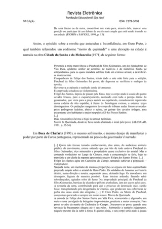Revista Eletrônica
Fundação Educacional São José
9ª Edição ISSN: 2178-3098
De uma forma ou de outra, constrói-se um texto para, através dele, marcar uma
posição ou participar de um debate de escala mais ampla que está sendo travado na
sociedade. (FIORIN e SAVIOLI, 1999, p. 13).
Assim, o episódio sobre a revolta que antecedeu a Inconfidência, em Ouro Preto, o
qual também referendou um codinome “morro da queimada” a uma elevação na cidade é
narrada na obra Cidade do Sonho e da Melancolia (1971) da seguinte forma:
Pertencia a mina maravilhosa a Paschoal da Silva Guimarães, um dos fundadores de
Vila Rica, opulento senhor de centenas de escravos e de numeroso bando de
estipendiados, para os quais mandara edificar todo um extenso arraial, a desbobrar-
se morro acima.
Companheiro de Felipe dos Santos, tendo dado a este mão forte para a sedição,
Paschoal da Silva Guimarães foi preso, tão depressa se verificou o malogro da
revolta.
Governava a capitania o sanhudo conde de Assumar.
E a repressão estadeou-se violentíssima.
Felipe dos Santos, depois de passar pela forca, teve o corpo atado à cauda de quatro
cavalos bravos, para o esquartejamento, realizado com toda a pompa diante do
governador, que viera para a praça assistir ao espetáculo, comodamente repotreado
numa cadeira de alto espaldar, à frente da famulagem curiosa, a ostentar trajes
domingueiros. Os pedações sangrentos do corpo do tribuno audaz foram arrastados
pelas pedregosas ladeiras, abaixo e acima, ao galope dos cavalos árdegos, para
escarmento dos habitantes e maior respeito a El-Rei Nosso Senhor.
[...]
Dias consecutivos lavrou o fogo no arraial destruído.
Morro da Queimada, desde aí, ficou sendo chamado o local pelo povo. (ALENCAR,
1971, p. 55-56)
Em Boca de Chafariz (1993), o mesmo sofrimento, o mesmo desejo de manifestar o
poder por parte da Coroa portuguesa, representado na pessoa do governador é narrado:
[...] Quem não tivesse tomado conhecimento, dias antes, do audacioso anúncio
público do movimento, estava sabendo que por trás de tudo andava Paschoal da
Silva Guimarães, rico minerador e proprietário quase exclusivo do arraial. Mas o
comando verdadeiro no Largo da Câmara, onde a concentração se faria, logo se
transferiu a um chefe de repente apresentado maior: Felipe dos Santos Freire. [...]
Felipe dos Santos agita em Cachoeira do Campo, tentando sublevar a população –
vieram dizer.
Naquela noite, um incêndio de imensas proporções se ergueu em halo avermelhado
projetado amplo sobre o arraial de Ouro Podre. Os soldados de Assumar corriam lá
dentro, numa direção e noutra, saqueando casas, deitando fogo. Os moradores, em
desespero, fugiam da maneira possível. Ruas inteiras ardendo, fazendo subir
sobrelançados, agitados rolos de fumo. Na propriedade principal, de Paschoal da
Silva Guimarães, barricas de alcatrão e pólvora explodiam, iam aos cacos pelos ares.
A ventania da serra, contribuindo para que o processo de destruição mais rápido
fosse, transplantando pés desgarrados de chamas, que grudavam nas coberturas de
palha das casas ainda não atingidas. [...]. O Ouro Podre, ou Morro do Paschoal,
conquistara para todo o sempre um nome a mais: Morro da Queimada.
A entrada de Felipe dos Santos Freire em Vila Rica, acorrentado e algemado, em
meio a uma cavalgada de beleguins improvisados, produziu a maior comoção. Fora
preso no adro da matriz de Cachoeira do Campo. Discursava ao povo, quando uma
revoada de bacamartes chegou até o seu peito. Submetido a sumário julgamento,
naquele mesmo dia ia subir à forca. E quente ainda, o seu corpo seria atado à cauda
 
