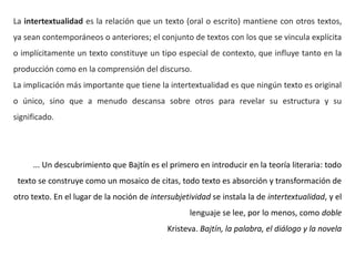 La intertextualidad es la relación que un texto (oral o escrito) mantiene con otros textos,
ya sean contemporáneos o anteriores; el conjunto de textos con los que se vincula explícita
o implícitamente un texto constituye un tipo especial de contexto, que influye tanto en la
producción como en la comprensión del discurso.
La implicación más importante que tiene la intertextualidad es que ningún texto es original
o único, sino que a menudo descansa sobre otros para revelar su estructura y su
significado.
... Un descubrimiento que Bajtín es el primero en introducir en la teoría literaria: todo
texto se construye como un mosaico de citas, todo texto es absorción y transformación de
otro texto. En el lugar de la noción de intersubjetividad se instala la de intertextualidad, y el
lenguaje se lee, por lo menos, como doble
Kristeva. Bajtín, la palabra, el diálogo y la novela
 