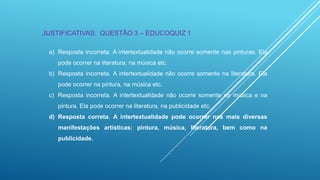 JUSTIFICATIVAS: QUESTÃO 3 – EDUCOQUIZ 1
a) Resposta incorreta. A intertextualidade não ocorre somente nas pinturas. Ela
pode ocorrer na literatura, na música etc.
b) Resposta incorreta. A intertextualidade não ocorre somente na literatura. Ela
pode ocorrer na pintura, na música etc.
c) Resposta incorreta. A intertextualidade não ocorre somente na música e na
pintura. Ela pode ocorrer na literatura, na publicidade etc.
d) Resposta correta. A intertextualidade pode ocorrer nas mais diversas
manifestações artísticas: pintura, música, literatura, bem como na

publicidade.

 