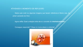 ATIVIDADE 6: MOMENTO DE REFLEXÃO
Nesta aula você viu algumas imagens que faziam referência à Mona Lisa, do
pintor Leonardo da Vinci.

Agora reflita: Qual a relação entre ela e o conceito de intertextualidade?

Conseguiu responder? Clique no ícone abaixo e entenda!

 