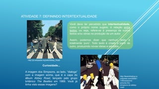 ATIVIDADE 7: DEFININDO INTERTEXTUALIDADE
Você deve ter percebido que intertextualidade,
como o próprio nome sugere, é relação entre
textos, ou seja, refere-se à presença de outros
textos e/ou obras na produção de um autor.

Assim, podemos dizer que nenhum texto é
totalmente „puro‟. Todo texto é criado a partir de
outro, produzindo novas ideias e sentidos.

http://pt.wikipedia.org/wiki/Abbey_Road

Curiosidade...

A imagem dos Simpsons, ao lado, “dialoga”
com a imagem acima, que é a capa do
álbum Abbey Road, lançado pelo grupo
britânico The Beatles em 1969. Você já
tinha visto essas imagens?

http://faceintheblue.w
ordpress.com/2009/1
1/06/awesomepictures-thesimpsons-do-abbeyroad/

 