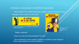 ATIVIDADE 8: ANALISANDO AS INTERTEXTUALIDADES
Agora observe com cuidado essas duas imagens, prestando atenção tanto na
linguagem verbal, quanto na não verbal:

http://www.mppublicidade.com.br/image.php?url=trabalhos/ori
ginal/530.jpg&type=img

http://filmescomlegenda
.tv/fcl/meninomaluquinho-o-filme1994/

Reflita e responda:
• Esse é um caso de intertextualidade? Por quê?
• Que semelhanças você conseguiu perceber ao analisar as duas imagens?
(Dica: preste atenção em todos os detalhes...)

 