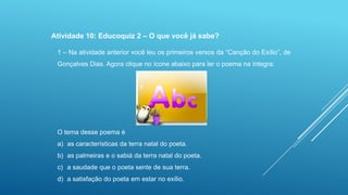 Atividade 10: Educoquiz 2 – O que você já sabe?
1 – Na atividade anterior você leu os primeiros versos da “Canção do Exílio”, de
Gonçalves Dias. Agora clique no ícone abaixo para ler o poema na íntegra:

O tema desse poema é
a) as características da terra natal do poeta.
b) as palmeiras e o sabiá da terra natal do poeta.
c) a saudade que o poeta sente de sua terra.
d) a satisfação do poeta em estar no exílio.

 