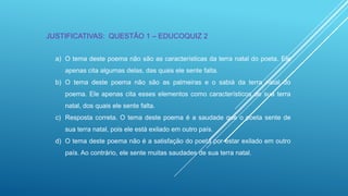 JUSTIFICATIVAS: QUESTÃO 1 – EDUCOQUIZ 2
a) O tema deste poema não são as características da terra natal do poeta. Ele
apenas cita algumas delas, das quais ele sente falta.

b) O tema deste poema não são as palmeiras e o sabiá da terra natal do
poema. Ele apenas cita esses elementos como característicos de sua terra
natal, dos quais ele sente falta.
c) Resposta correta. O tema deste poema é a saudade que o poeta sente de
sua terra natal, pois ele está exilado em outro país.
d) O tema deste poema não é a satisfação do poeta por estar exilado em outro
país. Ao contrário, ele sente muitas saudades de sua terra natal.

 
