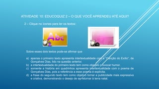 ATIVIDADE 10: EDUCOQUIZ 2 – O QUE VOCÊ APRENDEU ATÉ AQUI?
2 – Clique no ícones para ler os textos:

Sobre esses dois textos pode-se afirmar que
a) apenas o primeiro texto apresenta intertextualidade com a “Canção do Exílio”, de
Gonçalves Dias, lido na questão anterior.
b) a intertextualidade do primeiro texto tem como objetivo provocar humor.
c) somente a história em quadrinhos apresenta intertextualidade com o poema de
Gonçalves Dias, pois a referência a esse poema é explícita.
d) a frase do segundo texto tem como objetivo tornar a publicidade mais expressiva
e criativa, demonstrando o desejo de se retornar à terra natal.

 