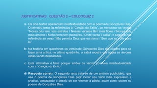 JUSTIFICATIVAS: QUESTÃO 2 – EDUCOQUIZ 2
a) Os dois textos apresentam intertextualidade com o poema de Gonçalves Dias.
O primeiro texto faz referências à “Canção do Exílio”, ao mencionar os versos
“Nosso céu tem mais estrelas / Nossas várzeas têm mais flores / Nossa vida
mais amores / Minha terra tem palmeiras / Onde canta o sabiá”; o segundo faz
referência ao verso “Não permita Deus que eu morra / Sem que eu volte para
lá”.
b) Na história em quadrinhos os versos de Gonçalves Dias são citados para se
fazer uma crítica: no último quadrinho, o sabiá mostra que agora as árvores
estão sendo desmatadas.
c) Esta afirmativa é falsa porque ambos os textos possuem intertextualidade
com a “Canção do Exílio”.
d) Resposta correta. O segundo texto trata-se de um anúncio publicitário, que
usa o poema de Gonçalves Dias para tornar seu texto mais expressivo e
criativo, destacando o desejo de ser retornar à pátria, assim como ocorre no
poema de Gonçalves Dias.

 