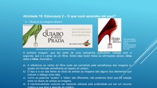 Atividade 10: Educoquiz 2 – O que você aprendeu até aqui?
3 – Observe as imagens abaixo:

http://www.hortifruti.com.br/campanhas/hollywood.html

http://www.adoro
cinema.com/filme
s/filme61445/fotos/detal
he/?cmediafile=1
9871429

A primeira imagem, que faz parte de uma campanha publicitária, dialoga com a
segunda, que é o cartaz de um filme. Sobre elas foram feitas as afirmações abaixo. Uma
delas é falsa. Assinale-a:

a) A referência ao cartaz do filme pode ser percebida pela semelhança das imagens (o
quiabo em formato semelhante ao sapato do cartaz).
b) O tipo e a cor das letras do título de ambas as imagens são alguns dos elementos que
indicam o diálogo entre elas.
c) Como as palavras “quiabo” e “diabo‟ são diferentes, não podemos dizer que há relação
entre os títulos de ambas as imagens.
d) A intertextualidade costuma ser bastante utilizada pela publicidade por ser um recurso

 