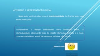 ATIVIDADE 2: APRESENTAÇÃO INICIAL
Nesta aula, você vai saber o que é intertextualidade. Ao final da aula, você
estará pronto para:

• compreender

o

diálogo

estabelecido

entre

diferentes

textos,

a

intertextualidade, observando tipos de relação intertextual implícita e o modo
como se estabelecem a partir de elementos verbais e não verbais.

Bom estudo!

http://www.empregoecarr
eira.com/?s=carla+poletti

 