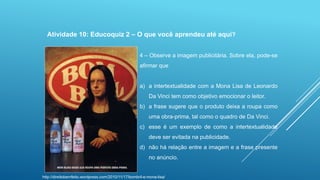 Atividade 10: Educoquiz 2 – O que você aprendeu até aqui?
4 – Observe a imagem publicitária. Sobre ela, pode-se
afirmar que

a) a intertextualidade com a Mona Lisa de Leonardo
Da Vinci tem como objetivo emocionar o leitor.
b) a frase sugere que o produto deixa a roupa como
uma obra-prima, tal como o quadro de Da Vinci.
c) esse é um exemplo de como a intertextualidade
deve ser evitada na publicidade.
d) não há relação entre a imagem e a frase presente
no anúncio.

http://direitobemfeito.wordpress.com/2010/11/17/bombril-e-mona-lisa/

 