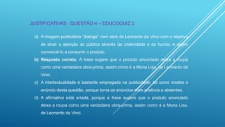 JUSTIFICATIVAS: QUESTÃO 4 – EDUCOQUIZ 2
a) A imagem publicitária “dialoga” com obra de Leonardo da Vinci com o objetivo
de atrair a atenção do público através da criatividade e do humor, e assim
convencê-lo a consumir o produto.
b) Resposta correta. A frase sugere que o produto anunciado deixa a roupa
como uma verdadeira obra-prima, assim como é a Mona Lisa, de Leonardo da
Vinci.
c) A intertextualidade é bastante empregada na publicidade, tal como mostra o
anúncio desta questão, porque torna os anúncios mais criativos e atraentes.

d) A afirmativa está errada, porque a frase sugere que o produto anunciado
deixa a roupa como uma verdadeira obra-prima, assim como é a Mona Lisa,
de Leonardo da Vinci.

 