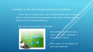ATIVIDADE 12: PARA QUE SERVEM AS INTERTEXTUALIDADES?
Você já deve ter percebido que o uso da intertextualidade pode ter objetivos
diversos. Um texto pode estar homenageando o texto original, criticando, querendo
provocar humor (no caso das paródias) etc.

Agora ouça a música clicando no ícone abaixo:
Você percebeu que durante toda a
música

são

feitas

referências

a

outros artistas e músicas?

Nesta música, com que objetivo são
feitas essas referências?

 