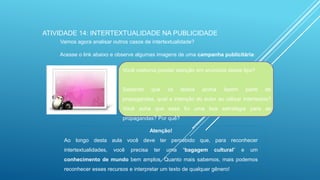 ATIVIDADE 14: INTERTEXTUALIDADE NA PUBLICIDADE
Vamos agora analisar outros casos de intertextualidade?
Acesse o link abaixo e observe algumas imagens de uma campanha publicitária:
Você costuma prestar atenção em anúncios desse tipo?

Sabendo

que

os

textos

acima

fazem

parte

de

propagandas, qual a intenção do autor ao utilizar intertextos?
Você acha que essa foi uma boa estratégia para as
propagandas? Por quê?
Atenção!
Ao longo desta aula você deve ter percebido que, para reconhecer
intertextualidades,

você

precisa

ter

uma

“bagagem

cultural”

e

um

conhecimento de mundo bem amplos. Quanto mais sabemos, mais podemos
reconhecer esses recursos e interpretar um texto de qualquer gênero!

 