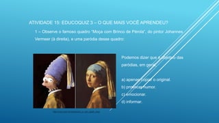 ATIVIDADE 15: EDUCOQUIZ 3 – O QUE MAIS VOCÊ APRENDEU?
1 – Observe o famoso quadro “Moça com Brinco de Pérola”, do pintor Johannes
Vermeer (à direita), e uma paródia desse quadro:

Podemos dizer que é objetivo das
paródias, em geral,

a) apenas copiar o original.
b) provocar humor.
c) emocionar.
d) informar.
http://zupi.com.br/simpsons_e_van_gogh_hae/

 