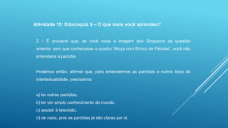 Atividade 15: Educoquiz 3 – O que mais você aprendeu?
2 – É provável que, se você visse a imagem dos Simpsons da questão
anterior, sem que conhecesse o quadro “Moça com Brinco de Pérolas”, você não
entenderia a paródia.

Podemos então, afirmar que, para entendermos as paródias e outros tipos de
intertextualidade, precisamos

a) ler outras paródias.
b) ter um amplo conhecimento de mundo.
c) assistir à televisão.

d) de nada, pois as paródias já são claras por si.

 