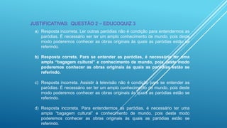JUSTIFICATIVAS: QUESTÃO 2 – EDUCOQUIZ 3
a) Resposta incorreta. Ler outras paródias não é condição para entendermos as
paródias. É necessário ser ter um amplo conhecimento de mundo, pois deste
modo poderemos conhecer as obras originais às quais as paródias estão se
referindo.
b) Resposta correta. Para se entender as paródias, é necessário ter uma
ampla “bagagem cultural” e conhecimento de mundo, pois deste modo
poderemos conhecer as obras originais às quais as paródias estão se
referindo.
c) Resposta incorreta. Assistir à televisão não é condição para se entender as
paródias. É necessário ser ter um amplo conhecimento de mundo, pois deste
modo poderemos conhecer as obras originais às quais as paródias estão se
referindo.

d) Resposta incorreta. Para entendermos as paródias, é necessário ter uma
ampla “bagagem cultural” e conhecimento de mundo, pois deste modo
poderemos conhecer as obras originais às quais as paródias estão se
referindo.

 