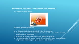 Atividade 15: Educoquiz 3 – O que mais você aprendeu?
3 – Assista ao vídeo abaixo:

Sobre ele pode-se afirmar que
a) o vídeo da direita é uma paródia do vídeo da esquerda.
b) o objetivo do vídeo da esquerda é imitar o vídeo da direita, tentando
reproduzir suas qualidades.
c) a paródia do clip da Shakira tem como objetivo emocionar.
d) a desconstrução do vídeo original é intencional e suas características
originais são mantidas para que possamos reconhecê-lo.

 