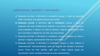 JUSTIFICATIVAS: QUESTÃO 3 – EDUCOQUIZ 3
a) Resposta incorreta. A afirmativa é verdadeira, porque o vídeo da esquerda
imita o da direita, com objetivo de provocar humor.
b) Resposta correta. A afirmativa não é verdadeira, porque o vídeo da
esquerda não está simplesmente imitando o da direita, tentando reproduzir
suas qualidades. O objetivo do vídeo é satirizar o original, apresentando forte
tom humorístico, tratando-se, por isso, de uma paródia.
c) Resposta incorreta. A afirmativa é verdadeira, porque o objetivo do vídeo é
satirizar o original, apresentando forte tom humorístico.

d) Resposta incorreta. A afirmativa é verdadeira, porque o vídeo anterior é
“desconstruído” intencionalmente, para em seguida ser recriado e provocar
humor. Como em toda paródia, para que o vídeo original possa ser
reconhecido, foram mantidas diversas de suas características.

 