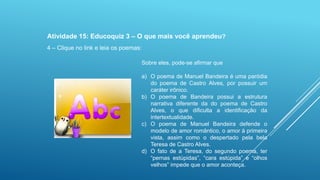 Atividade 15: Educoquiz 3 – O que mais você aprendeu?
4 – Clique no link e leia os poemas:
Sobre eles, pode-se afirmar que
a) O poema de Manuel Bandeira é uma paródia
do poema de Castro Alves, por possuir um
caráter irônico.
b) O poema de Bandeira possui a estrutura
narrativa diferente da do poema de Castro
Alves, o que dificulta a identificação da
intertextualidade.
c) O poema de Manuel Bandeira defende o
modelo de amor romântico, o amor à primeira
vista, assim como o despertado pela bela
Teresa de Castro Alves.
d) O fato de a Teresa, do segundo poema, ter
“pernas estúpidas”, “cara estúpida” e “olhos
velhos” impede que o amor aconteça.

 