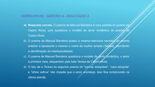 JUSTIFICATIVAS: QUESTÃO 4 – EDUCOQUIZ 3
a) Resposta correta. O poema de Manuel Bandeira é uma paródia do poema de
Castro Alves, pois questiona o modelo de amor romântico do poema de
Castro Alves.
b) O poema de Manuel Bandeira possui a mesma estrutura narrativa do poema
anterior e apresenta o mesmo o nome da mulher amada (Teresa), permitindo
a identificação da intertextualidade.
c) O poema de Manuel Bandeira questiona o modelo de amor romântico, o amor
à primeira vista, despertado pela bela Teresa de Castro Alves.

d) O fato de a Teresa do segundo poema ter “pernas estúpidas”, “cara estúpida”
e “olhos velhos” não impede que o amor aconteça. Isso fica comprovado na
última estrofe.

 