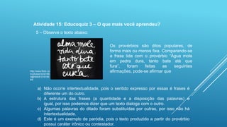 Atividade 15: Educoquiz 3 – O que mais você aprendeu?
5 – Observe o texto abaixo:

http://www.flickr.co
m/photos/3232166
3@N06/81218156
64/

Os provérbios são ditos populares, de
forma mais ou menos fixa. Comparando-se
a frase lida com o provérbio “Água mole
em pedra dura, tanto bate até que
fura”,
foram
feitas
as
seguintes
afirmações, pode-se afirmar que

a) Não ocorre intertextualidade, pois o sentido expresso por essas é frases é
diferente um do outro.
b) A estrutura das frases (a quantidade e a disposição das palavras) é
igual, por isso podemos dizer que um texto dialoga com o outro.
c) Algumas palavras do ditado foram substituídas por outras, por isso não há
intertextualidade.
d) Este é um exemplo de paródia, pois o texto produzido a partir do provérbio
possui caráter irônico ou contestador.

 