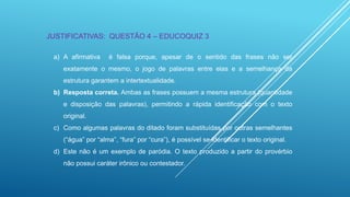 JUSTIFICATIVAS: QUESTÃO 4 – EDUCOQUIZ 3
a) A afirmativa

é falsa porque, apesar de o sentido das frases não ser

exatamente o mesmo, o jogo de palavras entre elas e a semelhança da
estrutura garantem a intertextualidade.
b) Resposta correta. Ambas as frases possuem a mesma estrutura (quantidade
e disposição das palavras), permitindo a rápida identificação com o texto
original.
c) Como algumas palavras do ditado foram substituídas por outras semelhantes
(“água” por “alma”, “fura” por “cura”), é possível se identificar o texto original.

d) Este não é um exemplo de paródia. O texto produzido a partir do provérbio
não possui caráter irônico ou contestador.

 