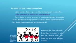 Atividade 16: Você está sendo desafiado
Agora que você já sabe o que é paródia, vamos lançar um novo desafio...
Agora é a sua vez de produzir sua própria paródia!

Forme duplas ou trios e, junto com os seus colegas, produza uma paródia
de uma música. Não se esqueça de que você deve manter alguns elementos da
obra original, para que ela possa ser reconhecida, ok?

Precisando de uma mãozinha?
Então clique na imagem ao lado
http://3.bp.blogspot.c
om/_OKf5phvqIh0/T
UMNct1UZJI/AAAAA
AAAA24/K9KOIKJb4E/s200/Letramusica-Voce-eespecial-Tema-asdiferencas.gif

para ver algumas dicas bem
legais de como criar paródias
musicais!

 