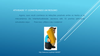 ATIVIDADE 17: CONSTRUINDO UM RESUMO
Agora, que você conhece as relações possíveis entre os textos e os
mecanismos da intertextualidade, escreva até 10 pontos principais
estudados aqui.

Para isso, utilize o seu caderno!

http://www.sxc.hu/photo/1262267

 