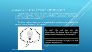 ATIVIDADE

4: POR QUE ISSO É IMPORTANTE?

Você já parou para pensar em como será que todos os escritores, pintores,
escultores, desenhistas, compositores, publicitários, jornalistas, diretores de
cinema e televisão criam suas obras?
Será que cada um deles tem uma ideia única, absolutamente original, que
surge ou se acende assim... de repente?
Ou não? Ou será que eles são
influenciados de alguma forma por outras
ideias e criações atuais ou do passado?

Discuta com um colega e diga o que você
pensa a respeito disso.

http://l1d1ane.blogspot.com.br/2009/02/ops-tive-uma-ideia.html

 