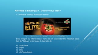 Atividade 5: Educoquiz 1 - O que você já sabe?
1 – Observe a cartaz publicitário abaixo:

http://www.mppublicidade.com.br/image.php?url=trabalhos/original/529.jpg&type=img

Essa imagem faz referências ao nome de um conhecido filme nacional. Esse
tipo de “diálogo” entre textos é chamado de
a)
b)
c)
d)

publicidade
plágio
cópia
intertextualidade

 