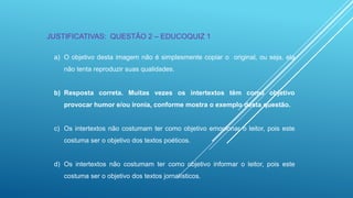 JUSTIFICATIVAS: QUESTÃO 2 – EDUCOQUIZ 1
a) O objetivo desta imagem não é simplesmente copiar o original, ou seja, ela
não tenta reproduzir suas qualidades.

b) Resposta correta. Muitas vezes os intertextos têm como objetivo
provocar humor e/ou ironia, conforme mostra o exemplo desta questão.

c) Os intertextos não costumam ter como objetivo emocionar o leitor, pois este
costuma ser o objetivo dos textos poéticos.

d) Os intertextos não costumam ter como objetivo informar o leitor, pois este
costuma ser o objetivo dos textos jornalísticos.

 
