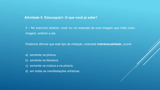 Atividade 5: Educoquiz1- O que você já sabe?
3 – No exercício anterior, você viu um exemplo de uma imagem que imita outra
imagem, anterior a ela.

Podemos afirmar que este tipo de imitação, chamada intertextualidade, ocorre

a) somente na pintura.
b) somente na literatura.
c) somente na música e na pintura.

d) em todas as manifestações artísticas.

 