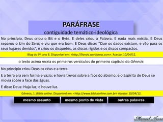 PARÁFRASE	
contiguidade	temático-ideológica
No	 princípio,	 Deus	 criou	 o	 Bit	 e	 o	 Byte.	 E	 deles	 criou	 a	 Palavra.	 E	 nada	 mais	 existia.	 E	 Deus	
separou	o	Um	do	Zero;	e	viu	que	era	bom.	E	Deus	disse:	“Que	os	dados	existam,	e	vão	para	os	
seus	lugares	devidos”,	e	criou	os	disquetes,	os	discos	rígidos	e	os	discos	compactos.
o	texto	acima	recria	os	primeiros	versículos	do	primeiro	capítulo	do	Gênesis:
No	princípio	criou	Deus	os	céus	e	a	terra.
Blog	do	9º.	ano	B.	Disponível	em:	<http://9anob.wordpress.com>.	Acesso:	10/04/12.
E	a	terra	era	sem	forma	e	vazia;	e	havia	trevas	sobre	a	face	do	abismo;	e	o	Espírito	de	Deus	se	
movia	sobre	a	face	das	águas.
E	disse	Deus:	Haja	luz;	e	houve	luz.
Gênesis,	1.	Bíblia	online.	Disponível	em:	<http://www.bibliaonline.com.br>	Acesso:	10/04/12.
mesmo assunto mesmo ponto de vista outras palavras
 