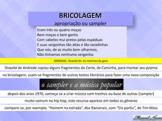 BRICOLAGEM	
apropriação	ou	sampler
Eram	três	ou	quatro	moças	
Bem	moças	e	bem	gentis	
Com	cabelos	mui	pretos	pelas	espáduas	
E	suas	vergonhas	tão	altas	e	tão	saradinhas	
Que	nós,	de	as	muito	bem	olharmos,	
Não	tínhamos	nenhuma	vergonha.
ANDRADE,	Oswald	de.	As	meninas	da	gare.
Oswald	de	Andrade	copiou	alguns	fragmentos	da	Carta,	de	Caminha,	para	montar	seu	poema
na	bricolagem,	usam-se	fragmentos	de	outros	textos	literários	para	fazer	uma	nova	composição
o sampler e a música popular
depois	dos	anos	1970,	começa-se	a	criar	música	com	trechos	ou	base	de	outras	[sampler]
muito	comum	no	hip	hop,	este	recurso	aparece	em	todos	os	gêneros
compare-se,	por	exemplo,	“Homem	na	estrada”,	dos	Racionais,	com	“Ela	partiu”,	de	Tim	Maia
 