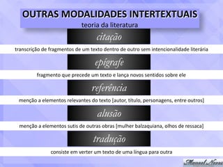 OUTRAS	MODALIDADES	INTERTEXTUAIS	
teoria	da	literatura
citação
transcrição	de	fragmentos	de	um	texto	dentro	de	outro	sem	intencionalidade	literária
epígrafe
fragmento	que	precede	um	texto	e	lança	novos	sentidos	sobre	ele
referência
menção	a	elementos	relevantes	do	texto	[autor,	título,	personagens,	entre	outros]
alusão
menção	a	elementos	sutis	de	outras	obras	[mulher	balzaquiana,	olhos	de	ressaca]
tradução
consiste	em	verter	um	texto	de	uma	língua	para	outra
 