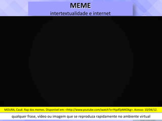 MEME	
intertextualidade	e	internet
MOURA,	Cauê.	Rap	dos	memes.	Disponível	em:	<http://www.youtube.com/watch?v=YtpATpMKDkg>.	Acesso:	10/04/12.
qualquer	frase,	vídeo	ou	imagem	que	se	reproduza	rapidamente	no	ambiente	virtual
 