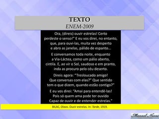 Ora,	(direis)	ouvir	estrelas!	Certo	
perdeste	o	senso!”	E	eu	vos	direi,	no	entanto,	
que,	para	ouvi-las,	muita	vez	desperto	
e	abro	as	janelas,	pálido	de	espanto...
E	conversamos	toda	noite,	enquanto	
a	Via-Láctea,	como	um	pálio	aberto,	
cintila.	E,	ao	vir	o	Sol,	saudoso	e	em	pranto,	
inda	as	procuro	pelo	céu	deserto.
Direis	agora:	“Tresloucado	amigo!	
Que	conversas	com	elas?”	Que	sentido	
tem	o	que	dizem,	quando	estão	contigo?”
E	eu	vos	direi:	“Amai	para	entendê-las!	
Pois	só	quem	ama	pode	ter	ouvido	
Capaz	de	ouvir	e	de	entender	estrelas.”
BILAC,	Olavo.	Ouvir	estrelas.	In:	Tarde,	1919.
TEXTO
ENEM-2009
 