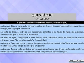A	partir	da	comparação	entre	os	poemas,	verifica-se	que,
no	texto	de	Bilac,	a	construção	do	eixo	temático	se	deu	em	linguagem	denotativa,	enquanto	no	
de	Tigre,	em	linguagem	conotativa.
no	 texto	 de	 Bilac,	 as	 estrelas	 são	 inacessíveis,	 distantes,	 e	 no	 texto	 de	 Tigre,	 são	 próximas,	
acessíveis	aos	que	as	ouvem	e	as	entendem.
no	 texto	 de	 Tigre,	 a	 linguagem	 é	 mais	 formal,	 mais	 trabalhada,	 como	 se	 observa	 no	 uso	 de	
estruturas	como	“dir-vos-ei	sem	pejo”	e	“entendê-las”.
no	texto	de	Tigre,	percebe-se	o	uso	da	linguagem	metalinguística	no	trecho	“Uma	boca	de	estrela	
dando	beijo/é,	meu	amigo,	assunto	p’ra	um	poema.”
no	texto	de	Tigre,	a	visão	romântica	apresentada	para	alcançar	as	estrelas	é	enfatizada	na	última	
estrofe	de	seu	poema	com	a	recomendação	de	compreensão	de	outras	línguas.
QUESTÃO 08
ENEM-2009
 