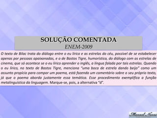 O	texto	de	Bilac	trata	do	diálogo	entre	o	eu	lírico	e	as	estrelas	do	céu,	possível	de	se	estabelecer	
apenas	por	pessoas	apaixonadas,	e	o	de	Bastos	Tigre,	humorístico,	do	diálogo	com	as	estrelas	de	
cinema,	que	só	acontece	se	o	eu	lírico	aprender	o	inglês,	a	língua	falada	por	tais	estrelas.	Quando	
o	 eu	 lírico,	 no	 texto	 de	 Bastos	 Tigre,	 menciona	 “uma	 boca	 de	 estrela	 dando	 beijo”	 como	 um	
assunto	propício	para	compor	um	poema,	está	fazendo	um	comentário	sobre	o	seu	próprio	texto,	
já	 que	 o	 poema	 aborda	 justamente	 essa	 temática.	 Esse	 procedimento	 exemplifica	 a	 função	
metalinguística	da	linguagem.	Marque-se,	pois,	a	alternativa	“d”.
SOLUÇÃO COMENTADA
ENEM-2009
 